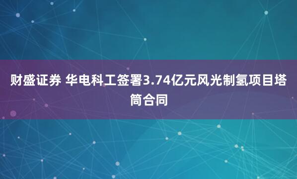 财盛证券 华电科工签署3.74亿元风光制氢项目塔筒合同