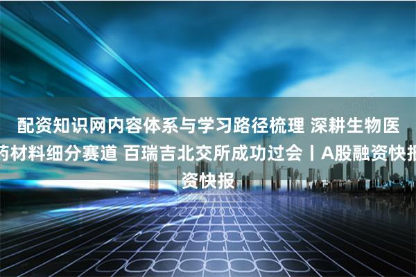 配资知识网内容体系与学习路径梳理 深耕生物医药材料细分赛道 百瑞吉北交所成功过会丨A股融资快报