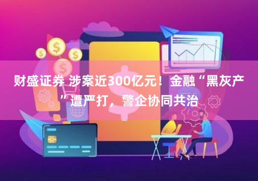 财盛证券 涉案近300亿元！金融“黑灰产”遭严打，警企协同共治