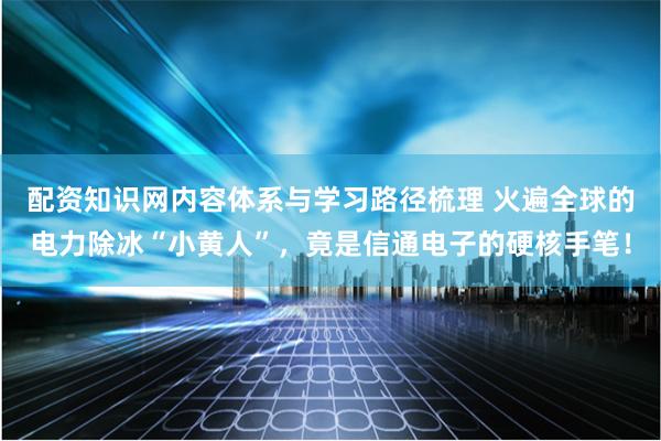 配资知识网内容体系与学习路径梳理 火遍全球的电力除冰“小黄人”，竟是信通电子的硬核手笔！