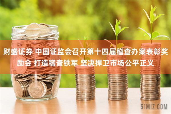 财盛证券 中国证监会召开第十四届稽查办案表彰奖励会 打造稽查铁军 坚决捍卫市场公平正义