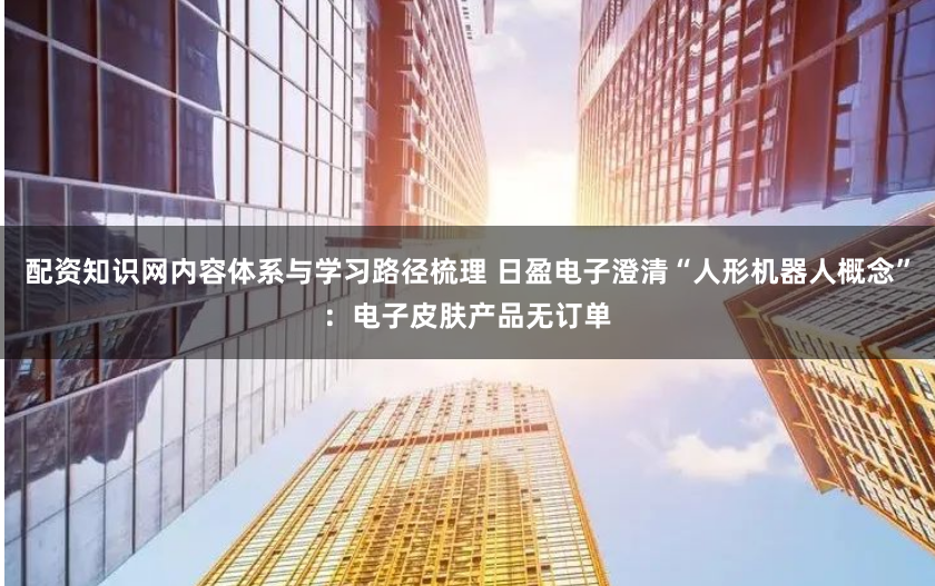配资知识网内容体系与学习路径梳理 日盈电子澄清“人形机器人概念”：电子皮肤产品无订单