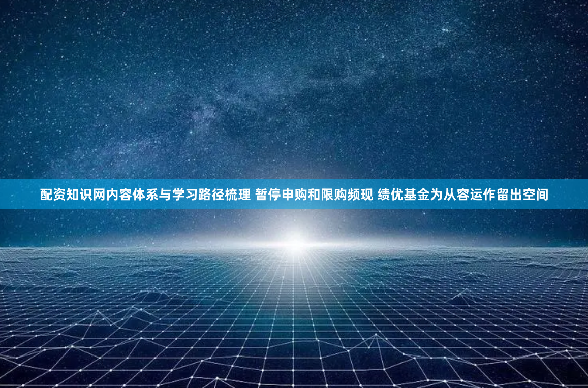 配资知识网内容体系与学习路径梳理 暂停申购和限购频现 绩优基金为从容运作留出空间