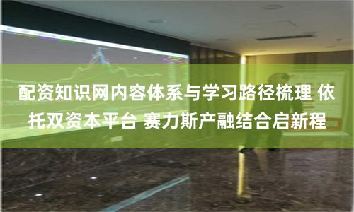 配资知识网内容体系与学习路径梳理 依托双资本平台 赛力斯产融结合启新程