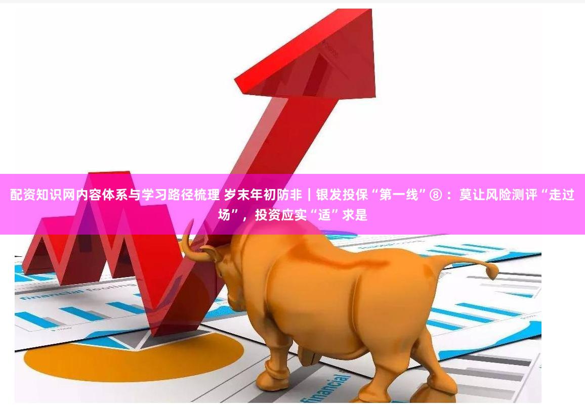配资知识网内容体系与学习路径梳理 岁末年初防非｜银发投保“第一线”⑧ ：莫让风险测评“走过场”，投资应实“适”求是