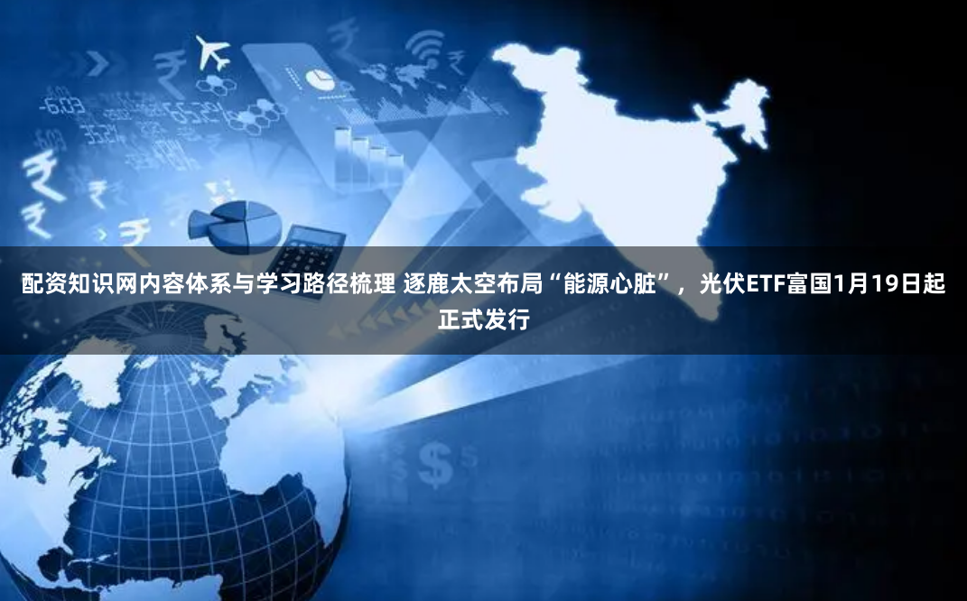 配资知识网内容体系与学习路径梳理 逐鹿太空布局“能源心脏”，光伏ETF富国1月19日起正式发行
