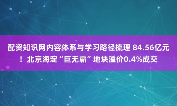 配资知识网内容体系与学习路径梳理 84.56亿元！北京海淀“巨无霸”地块溢价0.4%成交