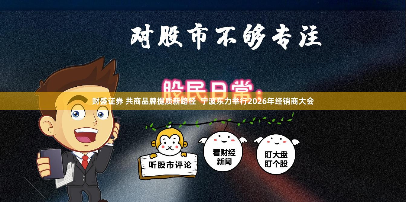 财盛证券 共商品牌提质新路径  宁波东力举行2026年经销商大会
