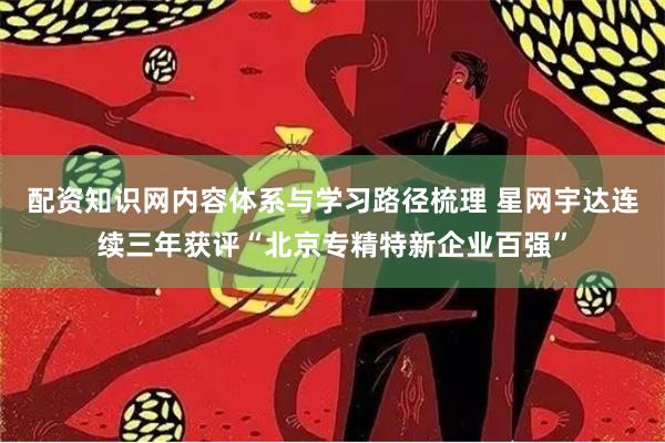 配资知识网内容体系与学习路径梳理 星网宇达连续三年获评“北京专精特新企业百强”