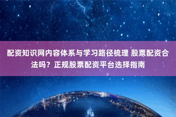 配资知识网内容体系与学习路径梳理 股票配资合法吗？正规股票配资平台选择指南