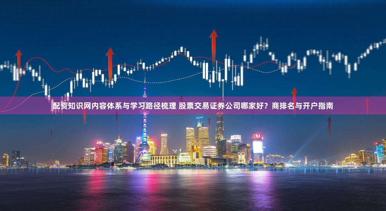 配资知识网内容体系与学习路径梳理 股票交易证券公司哪家好？商排名与开户指南