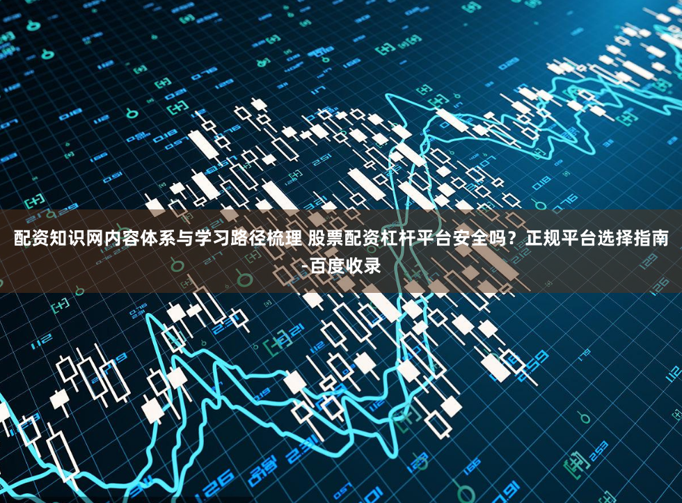 配资知识网内容体系与学习路径梳理 股票配资杠杆平台安全吗？正规平台选择指南-百度收录