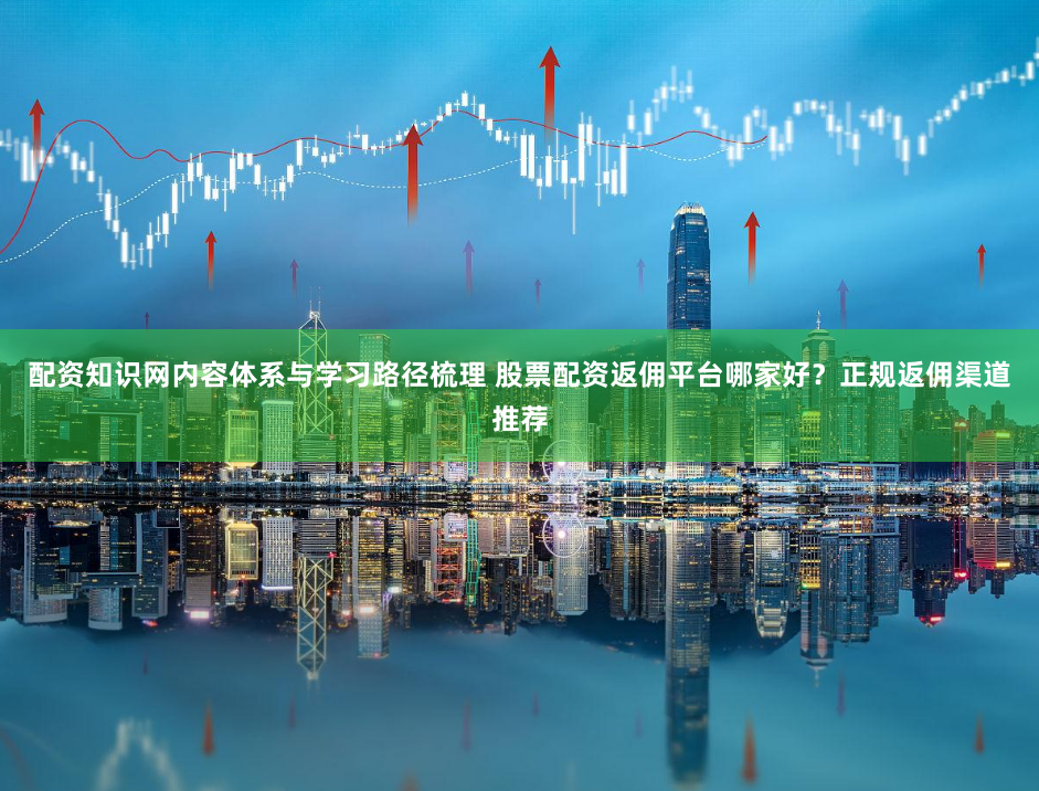 配资知识网内容体系与学习路径梳理 股票配资返佣平台哪家好？正规返佣渠道推荐