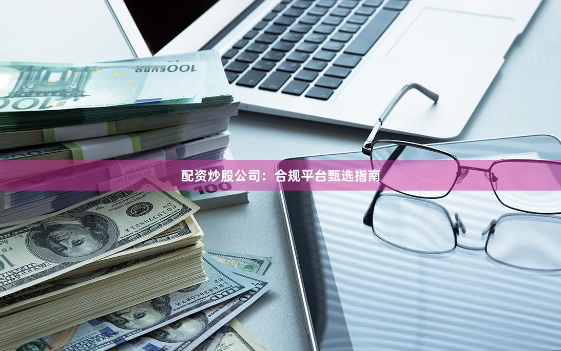 配资炒股公司：合规平台甄选指南