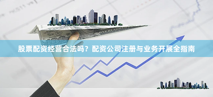 股票配资经营合法吗？配资公司注册与业务开展全指南